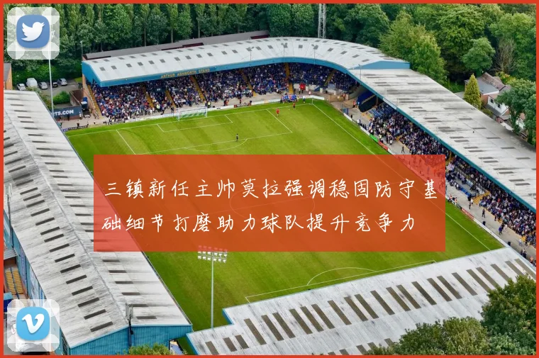 三镇新任主帅莫拉强调稳固防守基础细节打磨助力球队提升竞争力