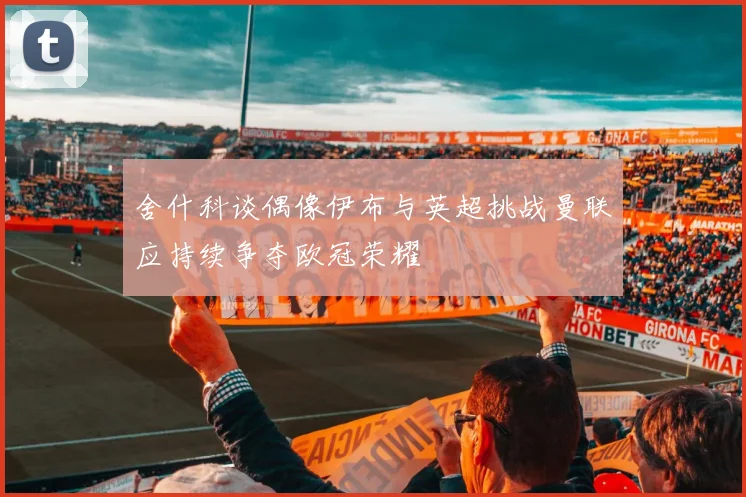 舍什科谈偶像伊布与英超挑战曼联应持续争夺欧冠荣耀