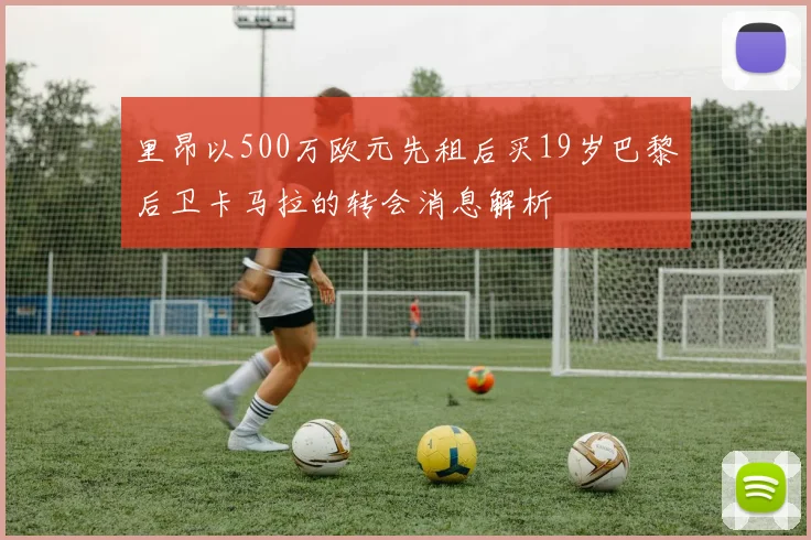 里昂以500万欧元先租后买19岁巴黎后卫卡马拉的转会消息解析