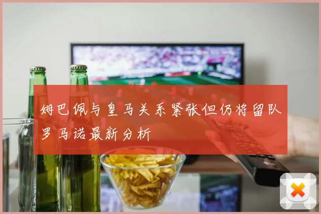 姆巴佩与皇马关系紧张但仍将留队罗马诺最新分析