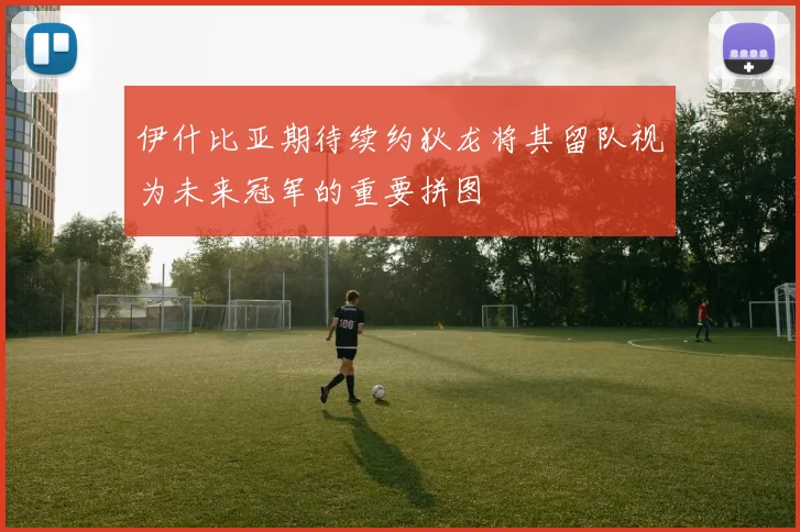 伊什比亚期待续约狄龙将其留队视为未来冠军的重要拼图