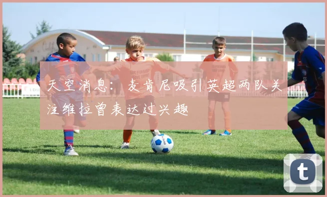 天空消息：麦肯尼吸引英超两队关注维拉曾表达过兴趣