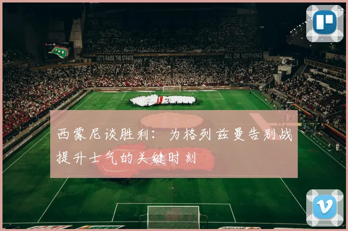 西蒙尼谈胜利：为格列兹曼告别战提升士气的关键时刻