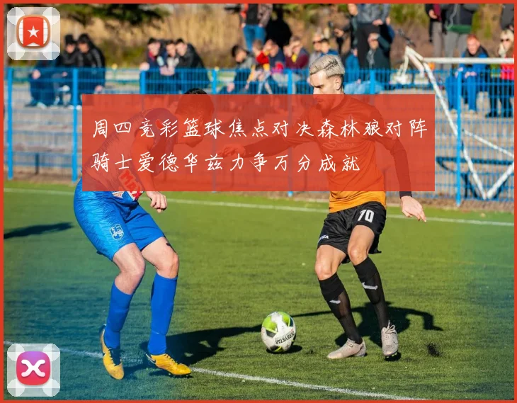 周四竞彩篮球焦点对决森林狼对阵骑士爱德华兹力争万分成就
