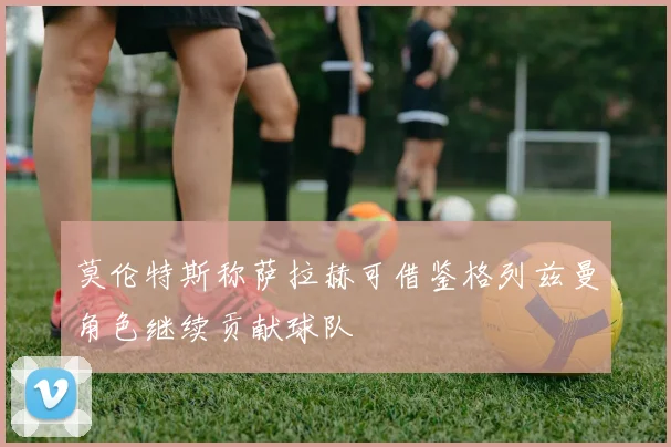 莫伦特斯称萨拉赫可借鉴格列兹曼角色继续贡献球队