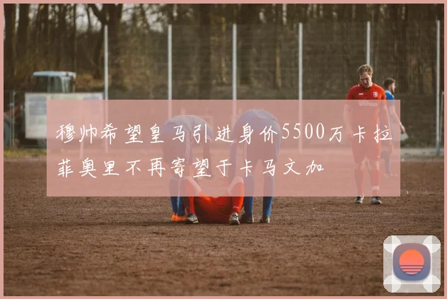 穆帅希望皇马引进身价5500万卡拉菲奥里不再寄望于卡马文加