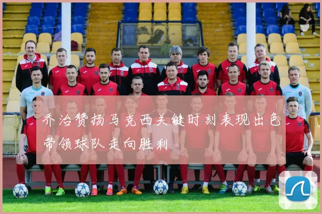 乔治赞扬马克西关键时刻表现出色带领球队走向胜利