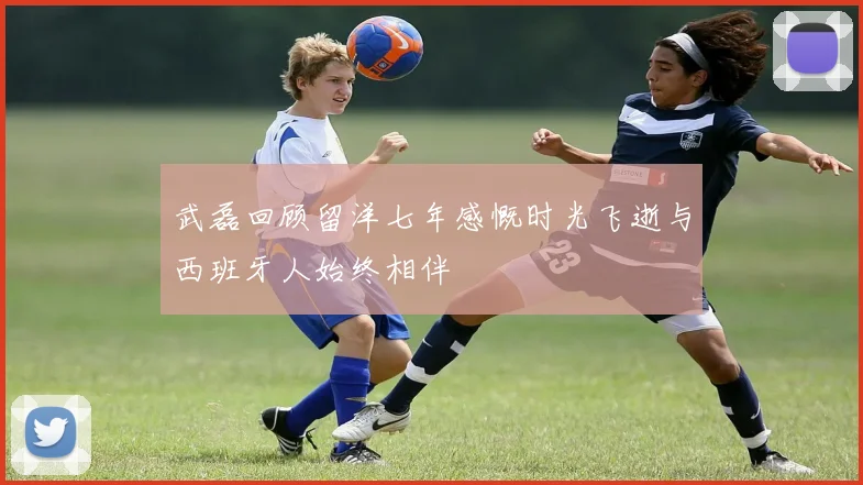 武磊回顾留洋七年感慨时光飞逝与西班牙人始终相伴