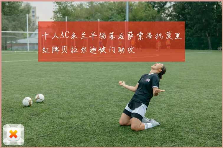 十人AC米兰半场落后萨索洛托莫里红牌贝拉尔迪破门助攻