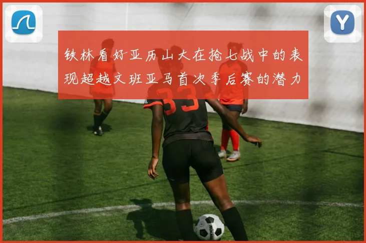 铁林看好亚历山大在抢七战中的表现超越文班亚马首次季后赛的潜力