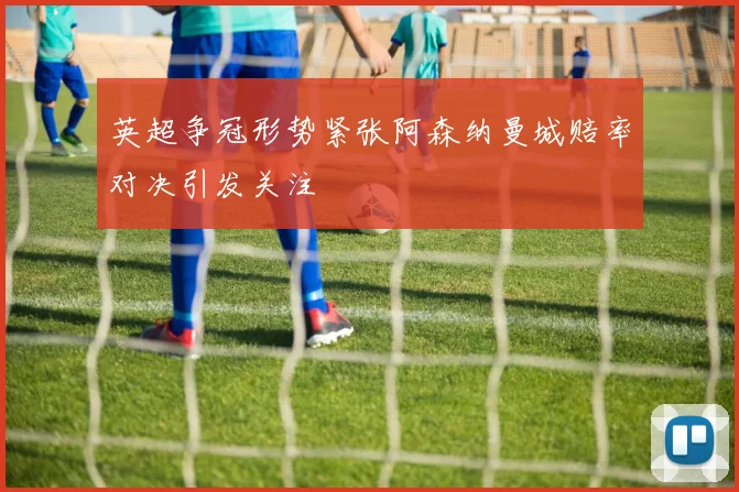 英超争冠形势紧张阿森纳曼城赔率对决引发关注