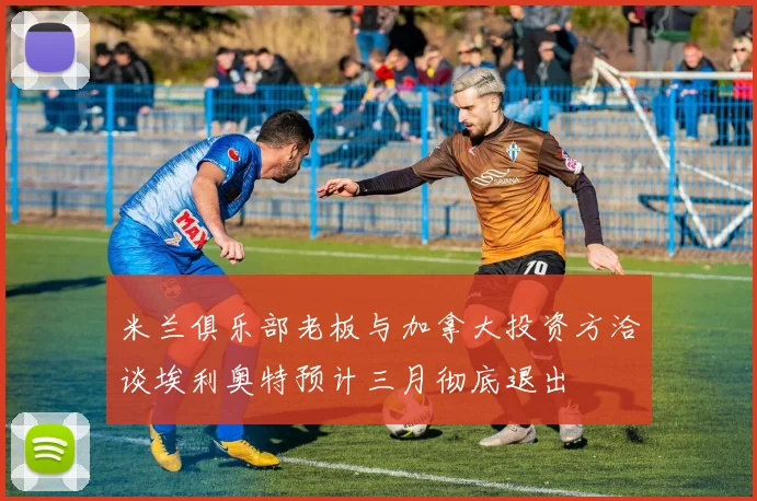 米兰俱乐部老板与加拿大投资方洽谈埃利奥特预计三月彻底退出