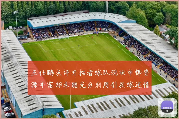 王仕鹏点评开拓者球队现状中锋资源丰富却未能充分利用引发球迷情感交织