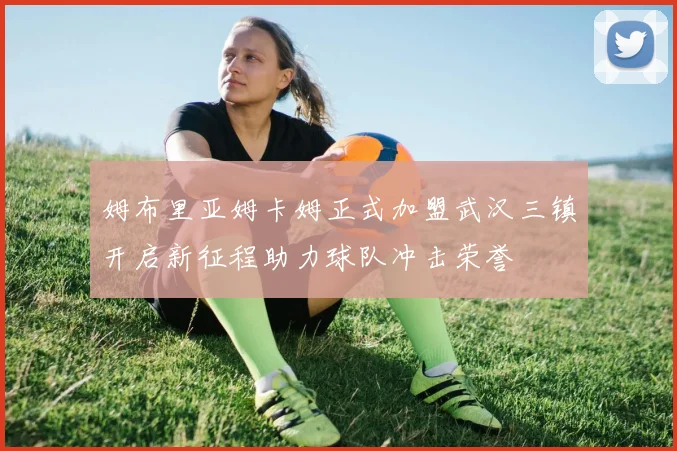 姆布里亚姆卡姆正式加盟武汉三镇开启新征程助力球队冲击荣誉