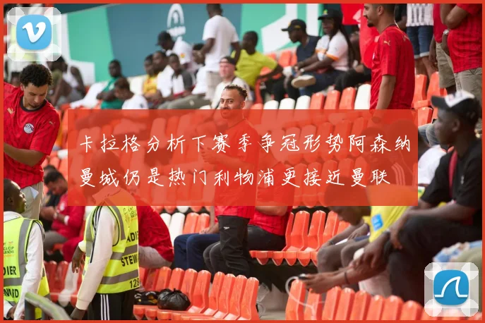 卡拉格分析下赛季争冠形势阿森纳曼城仍是热门利物浦更接近曼联