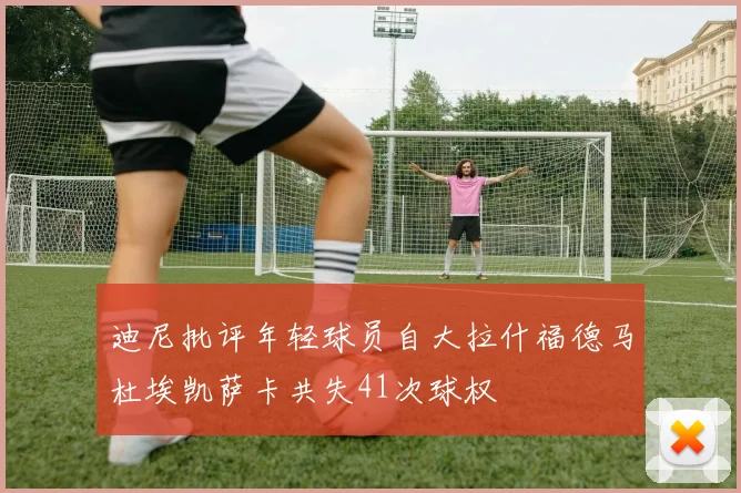 迪尼批评年轻球员自大拉什福德马杜埃凯萨卡共失41次球权