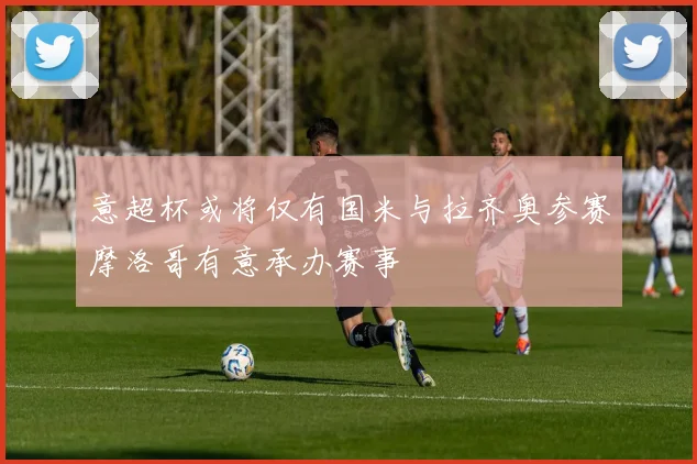 意超杯或将仅有国米与拉齐奥参赛摩洛哥有意承办赛事