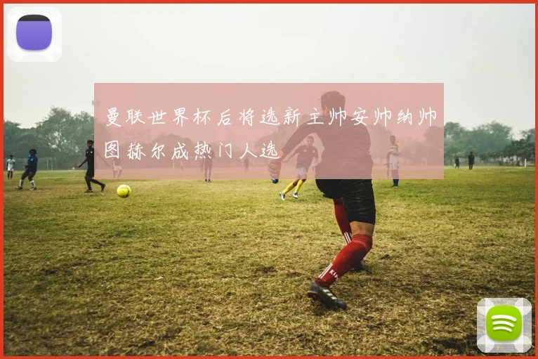 曼联世界杯后将选新主帅安帅纳帅图赫尔成热门人选