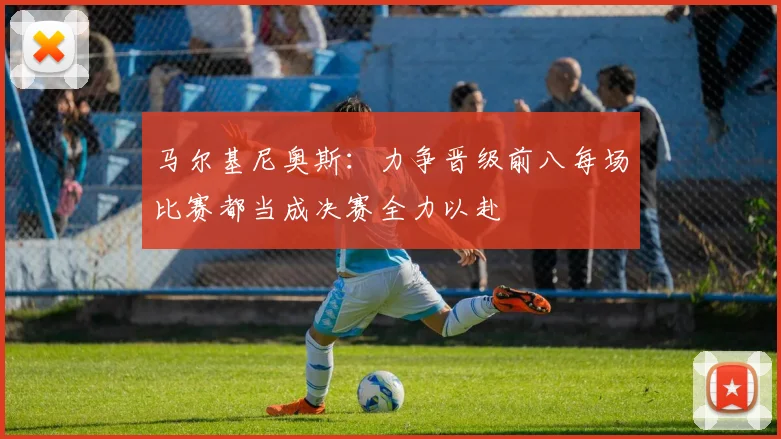 马尔基尼奥斯：力争晋级前八每场比赛都当成决赛全力以赴