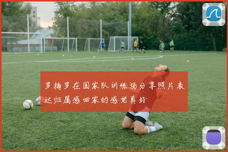 罗梅罗在国家队训练场分享照片表达归属感回家的感觉真好