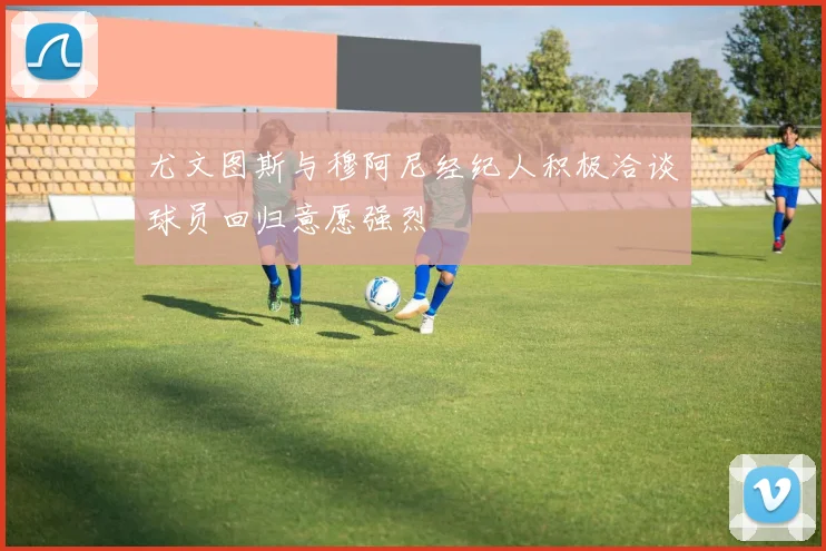 尤文图斯与穆阿尼经纪人积极洽谈球员回归意愿强烈