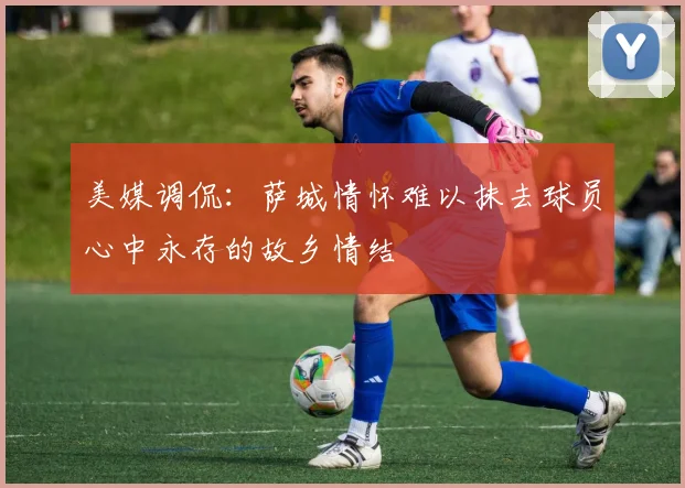 美媒调侃：萨城情怀难以抹去球员心中永存的故乡情结