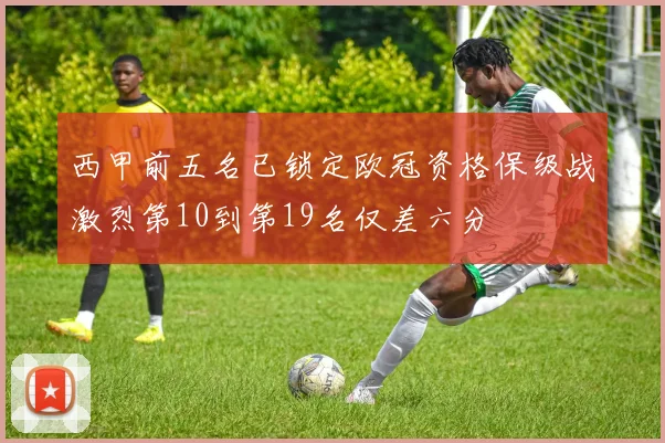 西甲前五名已锁定欧冠资格保级战激烈第10到第19名仅差六分